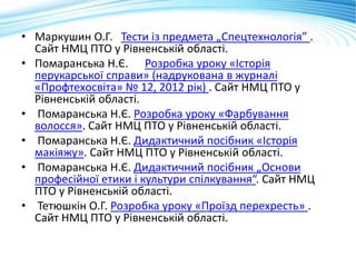 • Маркушин О.Г. Тести із предмета „Спецтехнологія” .
Сайт НМЦ ПТО у Рівненській області.
• Помаранська Н.Є. Розробка уроку «Історія
перукарської справи» (надрукована в журналі
«Профтехосвіта» № 12, 2012 рік) . Сайт НМЦ ПТО у
Рівненській області.
• Помаранська Н.Є. Розробка уроку «Фарбування
волосся». Сайт НМЦ ПТО у Рівненській області.
• Помаранська Н.Є. Дидактичний посібник «Історія
макіяжу». Сайт НМЦ ПТО у Рівненській області.
• Помаранська Н.Є. Дидактичний посібник „Основи
професійної етики і культури спілкування“. Сайт НМЦ
ПТО у Рівненській області.
• Тетюшкін О.Г. Розробка уроку «Проїзд перехресть» .
Сайт НМЦ ПТО у Рівненській області.
 