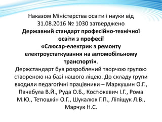Наказом Міністерства освіти і науки від
31.08.2016 № 1030 затверджено
Державний стандарт професійно-технічної
освіти з професії
«Слюсар-електрик з ремонту
електроустаткування на автомобільному
транспорті».
Держстандарт був розроблений творчою групою
створеною на базі нашого ліцею. До складу групи
входили педагогічні працівники – Маркушин О.Г.,
Пачебула В.Й., Руда О.Б., Костюкевич І.Г., Рома
М.Ю., Тетюшкін О.Г., Шукалюк Г.П., Ліпіщук Л.В.,
Марчук Н.С.
 