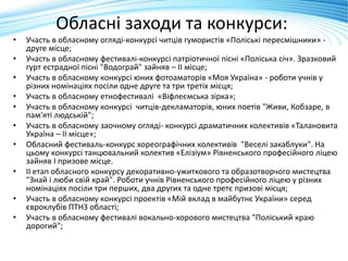 Обласні заходи та конкурси:
• Участь в обласному огляді-конкурсі читців гумористів «Поліські пересмішники» -
друге місце;
• Участь в обласному фестивалі-конкурсі патріотичної пісні «Поліська січ». Зразковий
гурт естрадної пісні "Водограй" зайняв – ІІ місце;
• Участь в обласному конкурсі юних фотоаматорів «Моя Україна» - роботи учнів у
різних номінаціях посіли одне друге та три третіх місця;
• Участь в обласному етнофестивалі «Віфлеємська зірка»;
• Участь в обласному конкурсі читців-декламаторів, юних поетів "Живи, Кобзаре, в
пам'яті людській";
• Участь в обласному заочному огляді- конкурсі драматичних колективів «Талановита
Україна – ІІ місце»;
• Обласний фестиваль-конкурс хореографічних колективів "Веселі закаблуки". На
цьому конкурсі танцювальний колектив «Елізіум» Рівненського професійного ліцею
зайняв І призове місце.
• ІІ етап обласного конкурсу декоративно-ужиткового та образотворчого мистецтва
"Знай і люби свій край". Роботи учнів Рівненського професійного ліцею у різних
номінаціях посіли три перших, два других та одне третє призові місця;
• Участь в обласному конкурсі проектів «Мій вклад в майбутнє України» серед
євроклубів ПТНЗ області;
• Участь в обласному фестивалі вокально-хорового мистецтва "Поліський краю
дорогий";
 