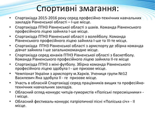 Спортивні змагання:
• Спартакіада 2015-2016 року серед професійно-технічних навчальних
закладів Рівненської області – І-ше місце.
• Спартакіада ПТНЗ Рівненської області з шахів. Команда Рівненського
професійного ліцею зайняла І-ше місце.
• Спартакіада ПТНЗ Рівненської області з волейболу. Команда
Рівненського професійного ліцею зайняла І-ше та ІІІ-те місця.
• Спартакіада ПТНЗ Рівненської області з армспорту де збірна команда
дівчат зайняла І-ше загальнокомандне місце.
• Спартакіада серед юнаків ПТНЗ Рівненської області з баскетболу.
Команда Рівненського професійного ліцею зайняла ІІ-ге місце
• Спартакіада ПТНЗ з міні-футболу. Збірна команда Рівненського
професійного ліцею здобула І - ше призове місце.
• Чемпіонат України з армспорту м.Харків. Учениця групи №12
Василевич Яна здобула ІІ - ге призове місце.
• Участь в обласній Спартакіаді серед працівників вищих та професійно-
технічних навчальних закладів.
• Обласний огляд-конкурс читців-гумористів «Поліські пересмішники» -
І місце.
• Обласний фестиваль-конкурс патріотичної пісні «Поліська січ» - ІІ
місце.
 