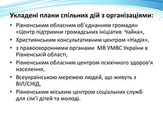 Укладені плани спільних дій з організаціями:
• Рівненським обласним об’єднанням громадян
«Центр підтримки громадських ініціатив Чайка»,
• Християнським консультативним центром «Надія»,
• з правоохоронними органами МВ УМВС України в
Рівненській області,
• Рівненським обласним центром психічного здоров’я
населення,
• Всеукраїнською мережею людей, що живуть з
ВІЛ/СНІД,
• Рівненським міським центром соціальних служб
для сім’ї дітей та молоді.
 