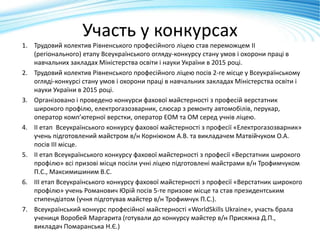 Участь у конкурсах
1. Трудовий колектив Рівненського професійного ліцею став переможцем ІІ
(регіонального) етапу Всеукраїнського огляду-конкурсу стану умов і охорони праці в
навчальних закладах Міністерства освіти і науки України в 2015 році.
2. Трудовий колектив Рівненського професійного ліцею посів 2-ге місце у Всеукраїнському
огляді-конкурсі стану умов і охорони праці в навчальних закладах Міністерства освіти і
науки України в 2015 році.
3. Організовано і проведено конкурси фахової майстерності з професій верстатник
широкого профілю, електрогазозварник, слюсар з ремонту автомобілів, перукар,
оператор комп’ютерної верстки, оператор ЕОМ та ОМ серед учнів ліцею.
4. ІІ етап Всеукраїнського конкурсу фахової майстерності з професії «Електрогазозварник»
учень підготовлений майстром в/н Корніюком А.В. та викладачем Матвійчуком О.А.
посів ІІІ місце.
5. ІІ етап Всеукраїнського конкурсу фахової майстерності з професії «Верстатник широкого
профілю» всі призові місця посіли учні ліцею підготовлені майстрами в/н Трофимчуком
П.С., Максимишиним В.С.
6. ІІІ етап Всеукраїнського конкурсу фахової майстерності з професії «Верстатник широкого
профілю» учень Романович Юрій посів 5-те призове місце та став президентським
стипендіатом (учня підготував майстер в/н Трофимчук П.С.).
7. Всеукраїнський конкурс професійної майстерності «WorldSkills Ukraine», участь брала
учениця Воробей Маргарита (готували до конкурсу майстер в/н Присяжна Д.П.,
викладач Помаранська Н.Є.)
 