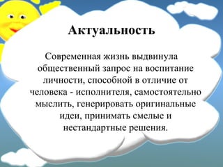 Актуальность
Современная жизнь выдвинула
общественный запрос на воспитание
личности, способной в отличие от
человека - исполнителя, самостоятельно
мыслить, генерировать оригинальные
идеи, принимать смелые и
нестандартные решения.
 