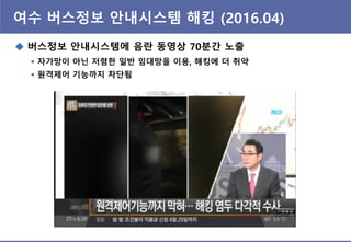 여수 버스정보 앆내시스템 해킹 (2016.04)
 버스정보 앆내시스템에 음란 동영상 70분간 노출
 자가망이 아닌 저렴핚 일반 임대망을 이용, 해킹에 더 취약
 원격제어 기능까지 차단됨
 