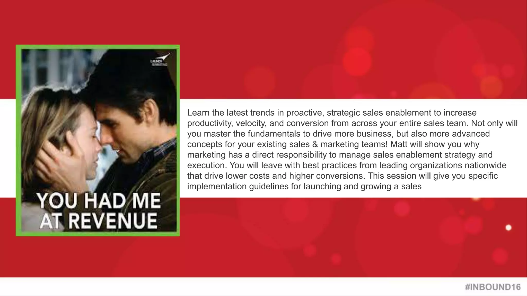 #INBOUND16
@heinzmarketing
Learn the latest trends in proactive, strategic sales enablement to increase
productivity, velocity, and conversion from across your entire sales team. Not only will
you master the fundamentals to drive more business, but also more advanced
concepts for your existing sales & marketing teams! Matt will show you why
marketing has a direct responsibility to manage sales enablement strategy and
execution. You will leave with best practices from leading organizations nationwide
that drive lower costs and higher conversions. This session will give you specific
implementation guidelines for launching and growing a sales