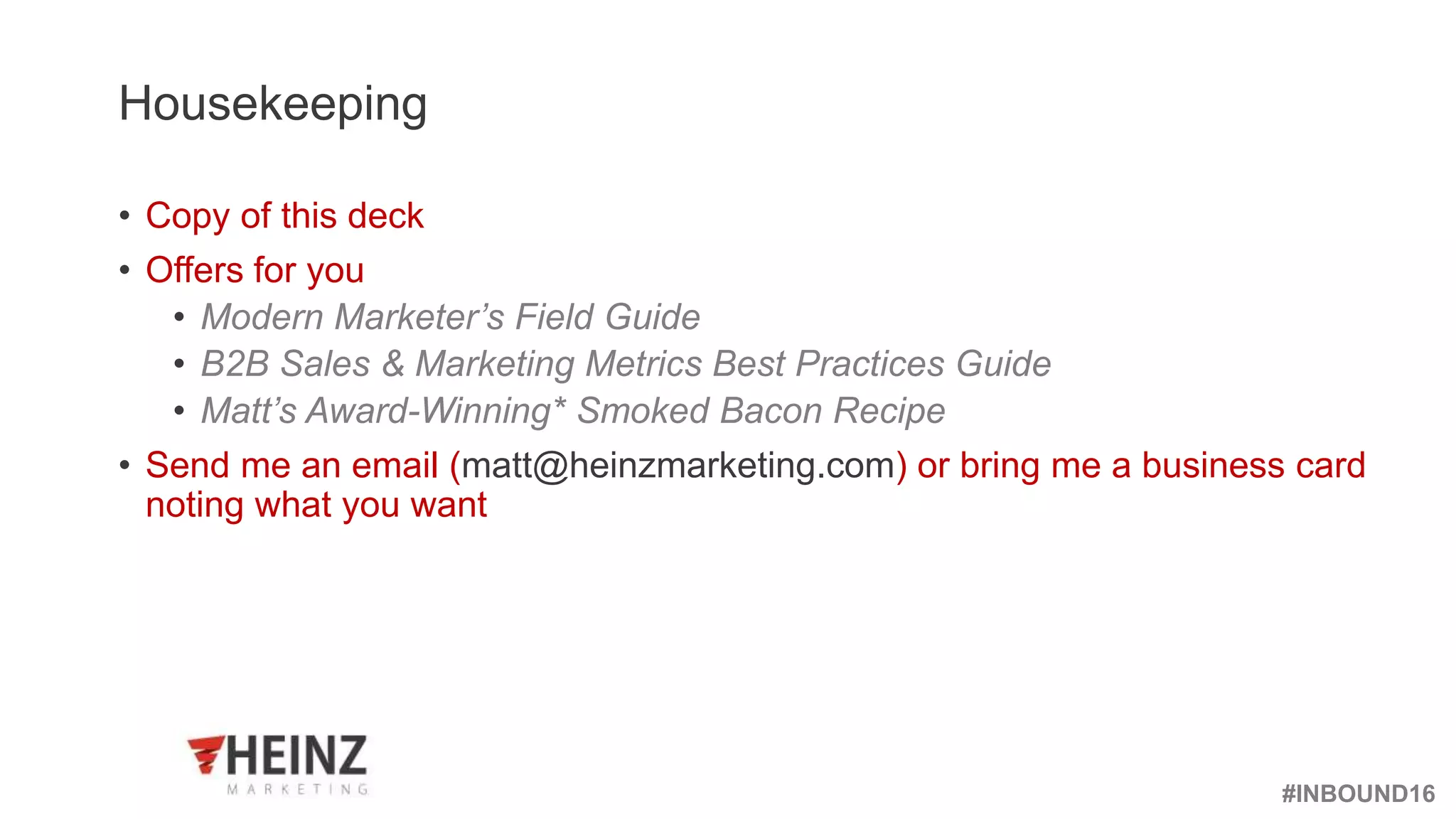 #INBOUND16
@heinzmarketing
Housekeeping
• Copy of this deck
• Offers for you
• Modern Marketer’s Field Guide
• B2B Sales & Marketing Metrics Best Practices Guide
• Matt’s Award-Winning* Smoked Bacon Recipe
• Send me an email (matt@heinzmarketing.com) or bring me a business card
noting what you want