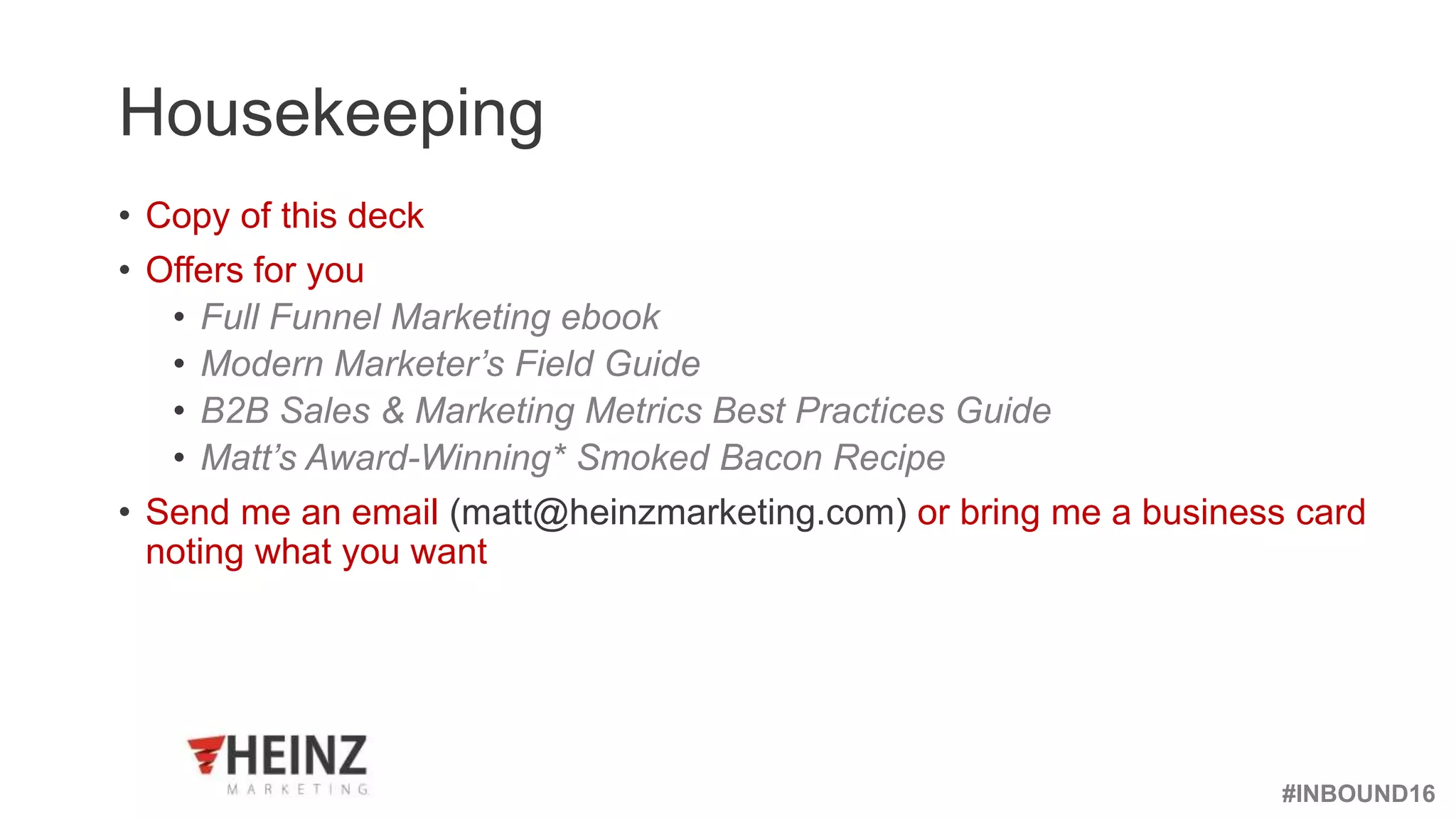 #INBOUND16
@heinzmarketing
Housekeeping
• Copy of this deck
• Offers for you
• Full Funnel Marketing ebook
• Modern Marketer’s Field Guide
• B2B Sales & Marketing Metrics Best Practices Guide
• Matt’s Award-Winning* Smoked Bacon Recipe
• Send me an email (matt@heinzmarketing.com) or bring me a business card
noting what you want