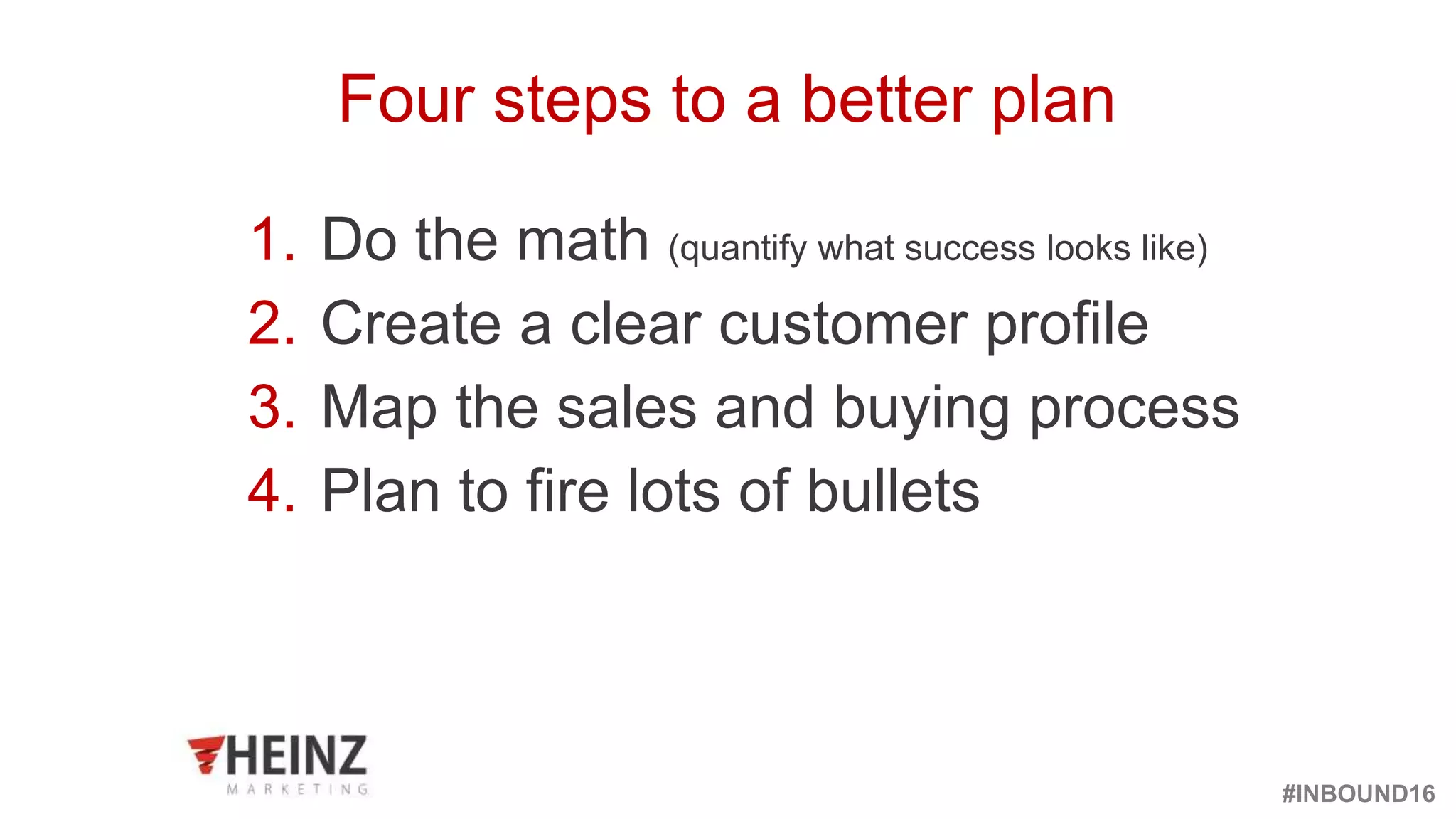 #INBOUND16
@heinzmarketing
1. Do the math (quantify what success looks like)
2. Create a clear customer profile
3. Map the sales and buying process
4. Plan to fire lots of bullets
Four steps to a better plan