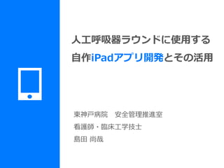 東神戸病院 安全管理推進室
看護師・臨床工学技士
島田 尚哉
人工呼吸器ラウンドに使用する
自作iPadアプリ開発とその活用
 