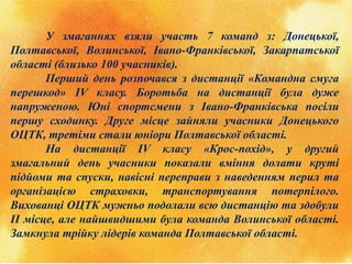 У змаганнях взяли участь 7 команд з: Донецької,
Полтавської, Волинської, Івано-Франківської, Закарпатської
області (близько 100 учасників).
Перший день розпочався з дистанції «Командна смуга
перешкод» ІV класу. Боротьба на дистанції була дуже
напруженою. Юні спортсмени з Івано-Франківська посіли
першу сходинку. Друге місце зайняли учасники Донецького
ОЦТК, третіми стали юніори Полтавської області.
На дистанції ІV класу «Крос-похід», у другий
змагальний день учасники показали вміння долати круті
підйоми та спуски, навісні переправи з наведенням перил та
організацією страховки, транспортування потерпілого.
Вихованці ОЦТК мужньо подолали всю дистанцію та здобули
ІІ місце, але найшвидшими була команда Волинської області.
Замкнула трійку лідерів команда Полтавської області.
 