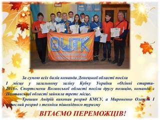 За сумою всіх балів команда Донецької області посіла
І місце у загальному заліку Кубку України «Осінні старти-
2016». Спортсмени Волинської області посіли другу позицію, команда з
Полтавської області зайняла третє місце.
Трошин Андрій виконав розряд КМСУ, а Мироненко Олексій І
дорослий розряд з техніки пішохідного туризму
ВІТАЄМО ПЕРЕМОЖЦІВ!
 