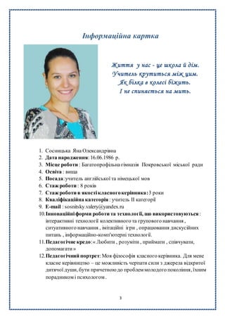 3
Інформаційна картка
Життя у нас - це школа й дім.
Учитель крутиться між цим.
Як білка в колесі біжить.
І не спиняється на мить.
1. Сосницька Яна Олександрівна
2. Дата народження:16.06.1986 р.
3. Місце роботи : Багатопрофільна гімназія Покровської міської ради
4. Освіта : вища
5. Посада:учитель англійської та німецької мов
6. Стаж роботи : 8 років
7. Стаж роботи в якостікласногокерівника:3 роки
8. Кваліфікаційна категорія : учитель II категорії
9. E-mail : sosnitsky.valery@yandex.ru
10.Інноваційніформи роботи та технології, що використовуються :
інтерактивні технології колективного та групового навчання ,
ситуативного навчання , імітаційні ігри , опрацювання дискусійних
питань , інформаційно-комп'ютерні технології.
11.Педагогічне кредо:« Любити , розуміти , приймати , співчувати,
допомагати »
12.Педагогічний портрет:Моя філософія класного керівника. Для мене
класне керівництво – це можливість черпати сили з джерела відкритої
дитячої души, бути причетною до проблем молодого покоління, їхним
порадником і психологом .
 