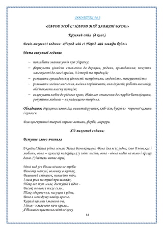54
ДОДАТОК № 3
«НАРОД МІЙ Є! НАРОД МІЙ ЗАВЖДИ БУДЕ!»
Круглий стіл (8 клас).
Девіз виховної години: «Народ мій є! Народ мій завжди буде!»
Мета виховної години:
 поглибити знання учнів про Україну;
 формувати ціннісне ставлення до держави, родини, громадянина; почуття
належності до своєї країни, її історії та традицій;
 розвивати громадянські цінності: патріотизм, людяність, толерантність;
 розвивати логічнемислення, вмінняпорівнювати,аналізувати,робитивисновки,
відстоювати власну позицію;
 виховувати любов до рідного краю, дбайливе ставлення до скарбів Батьківщини,
розуміння людини – як найвищого творіння.
Обладнання: державна символіка,вишитий рушник,хліб-сіль, букет із червоної калини
і колосся.
Для колективної творчої справи: ватман, фарби, маркери.
Хід виховної години:
Вступне слово вчителя
Україна! Наша рідна земля, Наша Батьківщина. Вона для всіх рідна, хто її поважає і
любить, вона – колиска найкращих у світі пісень, вона - вічна надія на волю і кращу
долю. (Учитель читає вірш)
Мені над усе більш нічого не треба:
Домівка матусі, волошки в житах,
Вишневий світанок, полив'яне небо,
І сиза роса на траві при шляхах.
Таке все тут миле, доступне і гідне -
Високі тополі і тихе село...
Таке одкровення, насущне і рідне,
Воно в мою душу навіки вросло.
Коралі калини і мамині очі,
І доля - з лелечого наче крила...
Я більшого щастя на світі не хочу,
 