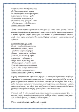 57
Говорила мати: «Не забудься, сину,
Як будуєш хату, посади калину.
Бо вогненні грона - наша кров червона,
Зоряна калина - і краса, і врода
Нашої країни, нашого народу».
Пам'ятаєш, сину, що сказала мати:
«Посади калину в себе біля хати».
Повідомлення № 3 Жито
Жито – символ життя і життєвого благополуччя. Це основа всього живого; є дійсною
основою життя навіть за своєю назвою– у них спільнийкорінь: жито зростає в житті,
а життя виростає з жита. Тож жито – від життя, а життя неможливе без хліба,
який, у свою чергу, неможливий без жита... Окрім усього, жито – виразник життєвої
мудрості.
Учень читає вірш про жито.
Як звір – голодний, бо не вполював,
Остання сила гаснула у нього,
І, падаючи між високих трав,
Хапавсь у порятунку за стеблину,
Здавалось, на самісінькім краю,
І ненароком у руці живинку.
Відчув, затис, як знахідку свою.
Тоді, можливо, і з’явилось жито,
Коли мій пращур залишивсь живим,
Коли на сито пальців - перше сито –
Зерно просіяв і наситивсь ним…
Повідомлення № 4 Українська вишивка
Україну можна пізнати серед інших держав і за вишивкою. Українським візерункам
притаманні як геометричні орнаменти, так і рослинні та зоологічні. Про те, що це
ремесло було в пошані на нашій землі здавна, свідчать кам’яні скіфські баби, на яких
добре збереглися схематичні орнаментальні зображення на одязі. Вишивка – символ
незламності народу та оберіг його майбутнього. Сьогодні вишивкою оздоблюють
рушники, одяг, предмети побуту, це вважається стильно і сучасно.
У кожній сім'ї, де підростала дівчина, скриня мала повнитися рушниками. Коли син
вирушав у дорогу,мати дарувала йомурушник,щоб беріг відлиха. Рушником накривали
хліб на столі. Рушник - це оберіг, це символ життя.
Учень читає вірш про український рушник
 