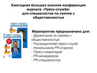 Мероприятие предназначено для:
- Директоров по связям с
общественностью
- Руководителей пресс-служб
- Начальников PR-отделов
- Пресс-секретарей
- PR-менеджеров
- PR-специалистов
Ежегодная большая осенняя конференция
журнала «Пресс-служба»
для специалистов по связям с
общественностью
 