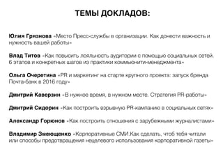 Юлия Грязнова «Место Пресс-службы в организации. Как донести важность и
нужность вашей работы»
Влад Титов «Как повысить лояльность аудитории с помощью социальных сетей.
6 этапов и конкретных шагов из практики коммьюнити-менеджмента»
Ольга Очеретина «PR и маркетинг на старте крупного проекта: запуск бренда
Почта-банк в 2016 году»
Дмитрий Каверзин «В нужное время, в нужном месте. Стратегия PR-работы»
Дмитрий Сидорин «Как построить взрывную PR-кампанию в социальных сетях»
Александр Горюнов «Как построить отношения с зарубежными журналистами»
Владимир Змеющенко «Корпоративные СМИ.Как сделать, чтоб тебя читали
или способы предотвращения нецелевого использования корпоративной газеты»
ТЕМЫ ДОКЛАДОВ:
 