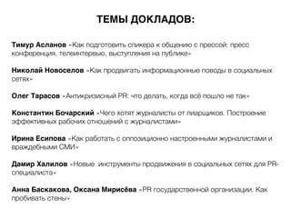 Тимур Асланов «Как подготовить спикера к общению с прессой: пресс
конференция, телеинтервью, выступления на публике»
Николай Новоселов «Как продвигать информационные поводы в социальных
сетях»
Олег Тарасов «Антикризисный PR: что делать, когда всё пошло не так»
Константин Бочарский «Чего хотят журналисты от пиарщиков. Построение
эффективных рабочих отношений с журналистами»
Ирина Есипова «Как работать с оппозиционно настроенными журналистами и
враждебными СМИ»
Дамир Халилов «Новые инструменты продвижения в социальных сетях для PR-
специалиста»
Анна Баскакова, Оксана Мирисёва «PR государственной организации. Как
пробивать стены»
ТЕМЫ ДОКЛАДОВ:
 