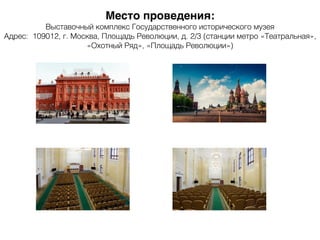 Место проведения:
Выставочный комплекс Государственного исторического музея
Адрес: 109012, г. Москва, Площадь Революции, д. 2/3 (станции метро «Театральная»,
«Охотный Ряд», «Площадь Революции»)
 