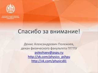 Денис Александрович Полежаев,
декан физического факультета ПГГПУ
polezhaev@pspu.ru
http://vk.com/physics_pshpu
http://vk.com/physics81
Спасибо за внимание!