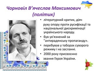 Чорновіл В’ячеслав Максимович
(політик)
• літературний критик, діяч
руху опору проти русифікації та
національної дискримінації
українського народу.
• був ув'язнений за
"антирадянську пропаганду».
• перебував у таборах суворого
режиму і на засланні.
• 2000 року присвоєнно
звання Героя України.
 