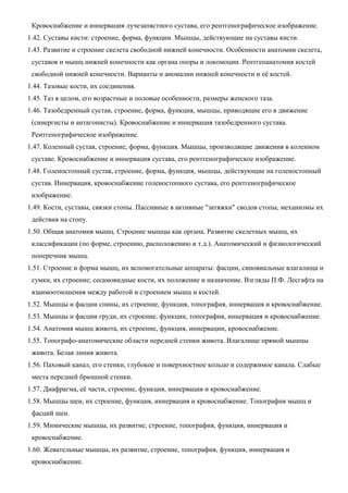 Кровоснабжение и иннервация лучезапястного сустава, его рентгенографическое изображение.
1.42. Суставы кисти: строение, форма, функции. Мышцы, действующие на суставы кисти.
1.43. Развитие и строение скелета свободной нижней конечности. Особенности анатомии скелета,
суставов и мышц нижней конечности как органа опоры и локомоции. Рентгенанатомия костей
свободной нижней конечности. Варианты и аномалии нижней конечности и её костей.
1.44. Тазовые кости, их соединения.
1.45. Таз в целом, его возрастные и половые особенности, размеры женского таза.
1.46. Тазобедренный сустав, строение, форма, функция, мышцы, приводящие его в движение
(синергисты и антагонисты). Кровоснабжение и иннервация тазобедренного сустава.
Рентгенографическое изображение.
1.47. Коленный сустав, строение, форма, функция. Мышцы, производящие движения в коленном
суставе. Кровоснабжение и иннервация сустава, его рентгенографическое изображение.
1.48. Голеностопный сустав, строение, форма, функция, мышцы, действующие на голеностопный
сустав. Иннервация, кровоснабжение голеностопного сустава, его рентгенографическое
изображение.
1.49. Кости, суставы, связки стопы. Пассивные в активные "затяжки" сводов стопы, механизмы их
действия на стопу.
1.50. Общая анатомия мышц. Строение мышцы как органа. Развитие скелетных мышц, их
классификации (по форме, строению, расположению и т.д.). Анатомический и физиологический
поперечник мышц.
1.51. Строение и форма мышц, их вспомогательные аппараты: фасции, синовиальные влагалища и
сумки, их строение; сесамовидные кости, их положение и назначение. Взгляды П.Ф. Лесгафта на
взаимоотношения между работой и строением мышц и костей.
1.52. Мышцы и фасции спины, их строение, функция, топография, иннервация и кровоснабжение.
1.53. Мышцы и фасции груди, их строение, функции, топография, иннервация и кровоснабжение.
1.54. Анатомия мышц живота, их строение, функция, иннервации, кровоснабжение.
1.55. Топографо-анатомические области передней стенки живота. Влагалище прямой мышцы
живота. Белая линия живота.
1.56. Паховый канал, его стенки, глубокое и поверхностное кольцо и содержимое канала. Слабые
места передней брюшной стенки.
1.57. Диафрагма, её части, строение, функция, иннервация и кровоснабжение.
1.58. Мышцы шеи, их строение, функция, иннервация и кровоснабжение. Топография мышц и
фасций шеи.
1.59. Мимические мышцы, их развитие, строение, топография, функция, иннервация и
кровоснабжение.
1.60. Жевательные мышцы, их развитие, строение, топография, функция, иннервация и
кровоснабжение.
 