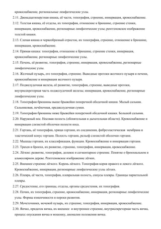 кровоснабжение, региональные лимфатические узлы.
2.11. Двенадцатиперстная кишка, её части, топография, строение, иннервация, кровоснабжение.
2.12. Толстая кишка, её отделы, их топография, отношение к брюшине, строение стенки,
иннервация, кровоснабжение, регионарные лимфатические узлы; рентгеновское изображение
толстой кишки.
2.13. Слепая кишка и червеобразный отросток, их топография, строение, отношение к брюшине,
иннервация, кровоснабжение.
2.14. Прямая кишка: топография, отношение к брюшине, строение стенки, иннервация,
кровоснабжение, регионарные лимфатические узлы.
2.15. Печень, её развитие, топография, строение, иннервация, кровоснабжение, регионарные
лимфатические узлы.
2.16. Желчный пузырь, его топография, строение. Выводные протоки желчного пузыря и печени,
кровоснабжение и иннервация желчного пузыря.
2.17. Поджелудочная железа, её развитие, топография, строение, выводные протоки,
внутрисекреторная часть поджелудочной железы; иннервация, кровоснабжение, регионарные
лимфатические узлы.
2.18. Топография брюшины выше брыжейки поперечной ободочной кишки. Малый сальник.
Сальниковая, печёночная, преджелудочная сумки.
2.19. Топография брюшины ниже брыжейки поперечной ободочной кишки. Большой сальник.
2.20. Наружный нос. Носовая полость (обонятельная и дыхательная области). Кровоснабжение и
иннервация слизистой оболочки полости носа.
2.21. Гортань, её топография, хрящи гортани, их соединения, фиброэластическая мембрана и
эластический конус гортани. Полость гортани, рельеф слизистой оболочки гортани.
2.22. Мышцы гортани, их классификация, функции. Кровоснабжение и иннервация гортани.
2.23. Трахея и бронхи, их развитие, строение, топография, иннервация, кровоснабжение.
2.24. Лёгкие: развитие, топография, долевое и сегментарное строение. Понятие о бронхиальном и
альвеолярном дереве. Рентгеновское изображение лёгких.
2.25. Внешнее строение лёгкого. Корень лёгкого. Топография корня правого и левого лёгкого.
Кровоснабжение, иннервация, регионарные лимфатические узлы лёгких.
2.26. Плевра, её части, топография, плевральная полость, синусы плевры. Границы париетальной
плевры.
2.27. Средостение, его границы, отделы, органы средостения, их топография.
2.28. Почки, их топография, строение, кровоснабжение, иннервация, регионарные лимфатические
узлы. Формы изменчивости и пороки развития.
2.29. Мочеточники, мочевой пузырь, их строение, топография, иннервация, кровоснабжение.
2.30. Яичко, придаток яичка, их внешнее и внутреннее строение, внутрисекреторная часть яичка,
процесс опускания яичка в мошонку, аномалии положения яичка.
 