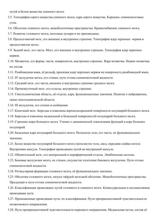 путей в белом веществе спинного мозга.
3.5. Топография серого вещества спинного мозга, ядра серого вещества. Корешки, спинномозговые
узлы.
3.6. Оболочки спинного мозга, межоболочечные пространства. Кровоснабжение спинного мозга.
3.7. Развитие головного мозга, мозговые пузыри и их производные.
3.8. Продолговатый мозг, его внешнее и внутреннее строение. Топография ядер черепных нервов в
продолговатом мозге.
3.9. Задний мозг, его части. Мост, его внешнее и внутреннее строение. Топография ядер черепных
нервов.
3.10. Мозжечок, его форма, части, поверхности, внутреннее строение. Ядра мозжечка. Ножки мозжечка,
их состав.
3.11. Ромбовидная ямка, её рельеф, проекция ядер черепных нервов на поверхность ромбовидной ямки.
3.12. IV желудочек мозга, его стенки, пути оттока спинномозговой жидкости.
3.13. Средний мозг, его части, внешнее и внутреннее строение среднего мозга.
3.14. Промежуточный мозг, его отделы, внутреннее строение.
3.15. Гипоталамическая область, её отделы, ядра, функциональные значения. Понятие о нейрокринии,
связи гипоталамической области.
3.16. III желудочек, его стенки и сообщения.
3.17. Конечный мозг. Борозды и извилины верхнелатеральной поверхности полушарий большого мозга.
3.18. Борозды и извилины медиальной и базальной поверхностей полушарий большого мозга.
3.19. Строение коры большого мозга. Учение о динамической локализации функций в коре больших
полушарий.
3.20. Базальные ядра полушарий большого мозга. Полосатое тело, его части, их функциональное
значение.
3.21. Белое вещество полушарий большого мозга (мозолистое тело, свод, передняя спайка мозга).
Внутренняя капсула. Топография проводящих путей во внутренней капсуле.
3.22. Обонятельный мозг, его центральный и периферический отделы. Лимбическая система.
3.23. Боковые желудочки мозга, их стенки, сосудистое сплетение бокового желудочка. Пути оттока
спинномозговой жидкости.
3.24. Ретикулярная формация головного мозга, её функциональное значение.
3.25. Оболочки головного мозга, пазухи твёрдой мозговой оболочки. Межоболочечные пространства.
Продукция и пути оттока спинномозговой жидкости.
3.26. Классификация проводящих путей головного и спинного мозга. Комиссуральные и ассоциативные
проводящие пути.
3.27. Проекционные проводящие пути, их классификация. Пути проприоцептивной чувствительности
мозжечкового направления.
3.28. Пути проприоцептивной чувствительности коркового направления. Медиальная петля, состав её
 
