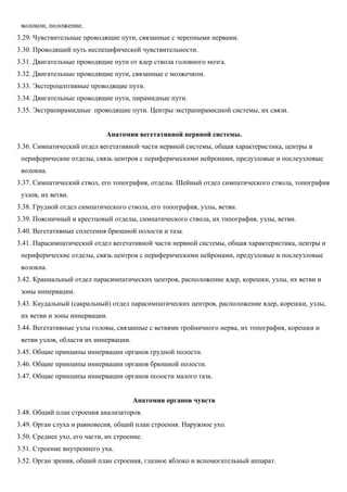 волокон, положение.
3.29. Чувствительные проводящие пути, связанные с черепными нервами.
3.30. Проводящий путь неспецифической чувствительности.
3.31. Двигательные проводящие пути от ядер ствола головного мозга.
3.32. Двигательные проводящие пути, связанные с мозжечком.
3.33. Экстероцептивные проводящие пути.
3.34. Двигательные проводящие пути, пирамидные пути.
3.35. Экстрапирамидные проводящие пути. Центры экстрапирамидной системы, их связи.
Анатомия вегетативной нервной системы.
3.36. Симпатический отдел вегетативной части нервной системы, общая характеристика, центры и
периферические отделы, связь центров с периферическими нейронами, предузловые и послеузловые
волокна.
3.37. Симпатический ствол, его топография, отделы. Шейный отдел симпатического ствола, топография
узлов, их ветви.
3.38. Грудной отдел симпатического ствола, его топография, узлы, ветви.
3.39. Поясничный и крестцовый отделы, симпатического ствола, их типография, узлы, ветви.
3.40. Вегетативные сплетения брюшной полости и таза.
3.41. Парасимпатический отдел вегетативной части нервной системы, общая характеристика, центры и
периферические отделы, связь центров с периферическими нейронами, предузловые и послеузловые
волокна.
3.42. Краниальный отдел парасимпатических центров, расположение ядер, корешки, узлы, их ветви и
зоны иннервации.
3.43. Каудальный (сакральный) отдел парасимпатических центров, расположение ядер, корешки, узлы,
их ветви и зоны иннервации.
3.44. Вегетативные узлы головы, связанные с ветвями тройничного нерва, их топография, корешки и
ветви узлов, области их иннервации.
3.45. Общие принципы иннервации органов грудной полости.
3.46. Общие принципы иннервации органов брюшной полости.
3.47. Общие принципы иннервации органов полости малого таза.
Анатомия органов чувств
3.48. Общий план строения анализаторов.
3.49. Орган слуха и равновесия, общий план строения. Наружное ухо.
3.50. Среднее ухо, его части, их строение.
3.51. Строение внутреннего уха.
3.52. Орган зрения, общий план строения, глазное яблоко и вспомогательный аппарат.
 