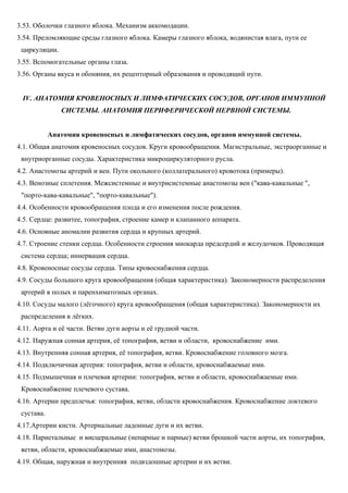 3.53. Оболочки глазного яблока. Механизм аккомодации.
3.54. Преломляющие среды глазного яблока. Камеры глазного яблока, водянистая влага, пути ее
циркуляции.
3.55. Вспомогательные органы глаза.
3.56. Органы вкуса и обоняния, их рецепторный образования и проводящий пути.
IV. АНАТОМИЯ КРОВЕНОСНЫХ И ЛИМФАТИЧЕСКИХ СОСУДОВ, ОРГАНОВ ИММУННОЙ
СИСТЕМЫ. АНАТОМИЯ ПЕРИФЕРИЧЕСКОЙ НЕРВНОЙ СИСТЕМЫ.
Анатомия кровеносных и лимфатических сосудов, органов иммунной системы.
4.1. Общая анатомия кровеносных сосудов. Круги кровообращения. Магистральные, экстраорганные и
внутриорганные сосуды. Характеристика микроциркуляторного русла.
4.2. Анастомозы артерий и вен. Пути окольного (коллатерального) кровотока (примеры).
4.3. Венозные сплетения. Межсистемные и внутрисистемные анастомозы вен ("кава-кавальные ",
"порто-кава-кавальные", "порто-кавальные").
4.4. Особенности кровообращения плода и его изменения после рождения.
4.5. Сердце: развитее, топография, строение камер и клапанного аппарата.
4.6. Основные аномалии развития сердца и крупных артерий.
4.7. Строение стенки сердца. Особенности строения миокарда предсердий и желудочков. Проводящая
система сердца; иннервация сердца.
4.8. Кровеносные сосуды сердца. Типы кровоснабжения сердца.
4.9. Сосуды большого круга кровообращения (общая характеристика). Закономерности распределения
артерий в полых и паренхиматозных органах.
4.10. Сосуды малого (лёгочного) круга кровообращения (общая характеристика). Закономерности их
распределения в лёгких.
4.11. Аорта и её части. Ветви дуги аорты и её грудной части.
4.12. Наружная сонная артерия, её топография, ветви и области, кровоснабжение ими.
4.13. Внутренняя сонная артерия, её топография, ветви. Кровоснабжение головного мозга.
4.14. Подключичная артерия: топография, ветви и области, кровоснабжаемые ими.
4.15. Подмышечная и плечевая артерии: топография, ветви и области, кровоснабжаемые ими.
Кровоснабжение плечевого сустава.
4.16. Артерии предплечья: топография, ветви, области кровоснабжения. Кровоснабжение локтевого
сустава.
4.17.Артерии кисти. Артериальные ладонные дуги и их ветви.
4.18. Париетальные и висцеральные (непарные и парные) ветви брошкой части аорты, их топография,
ветви, области, кровоснабжаемые ими, анастомозы.
4.19. Общая, наружная и внутренняя подвздошные артерии и их ветви.
 