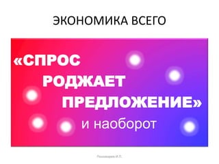 ЭКОНОМИКА ВСЕГО
«СПРОС
РОДЖАЕТ
ПРЕДЛОЖЕНИЕ»
и наоборот
Пономарев И.П.
 