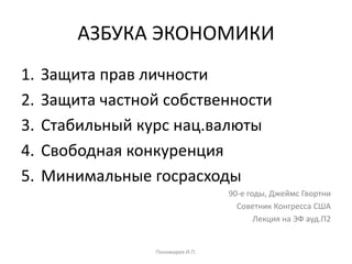 АЗБУКА ЭКОНОМИКИ
1. Защита прав личности
2. Защита частной собственности
3. Стабильный курс нац.валюты
4. Свободная конкуренция
5. Минимальные госрасходы
90-е годы, Джеймс Гвортни
Советник Конгресса США
Лекция на ЭФ ауд.П2
Пономарев И.П.
 