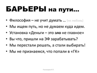 БАРЬЕРЫ на пути…
• Философия – не учит думать … (не любовь)
• Мы ищем путь, но не думаем куда идем.
• Установка «Деньги – это зло не главное»
• Вы что, пришли на ЭФ зарабатывать?
• Мы перестали решать, а стали выбирать!
• Мы не признаемся, что попали в «ГК»
Пономарев И.П.
 