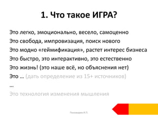 1. Что такое ИГРА?
Это легко, эмоционально, весело, самоценно
Это свобода, импровизация, поиск нового
Это модно «геймификация», растет интерес бизнеса
Это быстро, это интерактивно, это естественно
Это жизнь! (это наше всё, но объяснения нет)
Это … (дать определение из 15+ источников)
…
Это технология изменения мышления
Пономарев И.П.
 