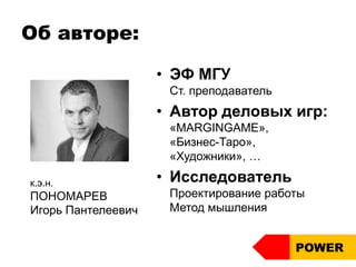 Об авторе:
• ЭФ МГУ
Ст. преподаватель
• Автор деловых игр:
«MARGINGAME»,
«Бизнес-Таро»,
«Художники», …
• Исследователь
Проектирование работы
Метод мышления
к.э.н.
ПОНОМАРЕВ
Игорь Пантелеевич
POWER
 