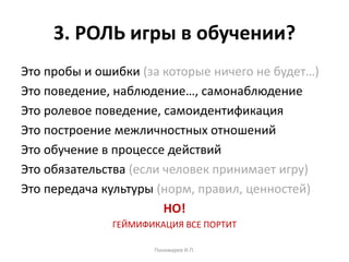 3. РОЛЬ игры в обучении?
Это пробы и ошибки (за которые ничего не будет…)
Это поведение, наблюдение…, самонаблюдение
Это ролевое поведение, самоидентификация
Это построение межличностных отношений
Это обучение в процессе действий
Это обязательства (если человек принимает игру)
Это передача культуры (норм, правил, ценностей)
НО!
ГЕЙМИФИКАЦИЯ ВСЕ ПОРТИТ
Пономарев И.П.
 