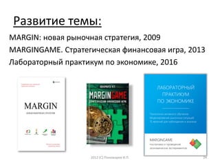 Развитие темы:
MARGIN: новая рыночная стратегия, 2009
MARGINGAME. Стратегическая финансовая игра, 2013
Лабораторный практикум по экономике, 2016
2012 (С) Пономарев И.П. 24
ЛАБОРАТОРНЫЙ
ПРАКТИКУМ
ПО ЭКОНОМИКЕ
___________________
Технологии активного обучения
Моделирование рыночных ситуаций
15 явлений для наблюдения и анализа
MARGINGAME
постановка и проведение
экономических экспериментов
 