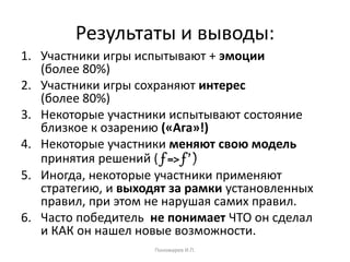 Результаты и выводы:
1. Участники игры испытывают + эмоции
(более 80%)
2. Участники игры сохраняют интерес
(более 80%)
3. Некоторые участники испытывают состояние
близкое к озарению («Ага»!)
4. Некоторые участники меняют свою модель
принятия решений ( f => f ’ )
5. Иногда, некоторые участники применяют
стратегию, и выходят за рамки установленных
правил, при этом не нарушая самих правил.
6. Часто победитель не понимает ЧТО он сделал
и КАК он нашел новые возможности.
Пономарев И.П.
 