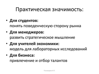 Практическая значимость:
• Для студентов:
понять поведенческую сторону рынка
• Для менеджеров:
развить стратегическое мышление
• Для учителей экономики:
модель для лабораторных исследований
• Для бизнеса:
привлечение и отбор талантов
Пономарев И.П.
 