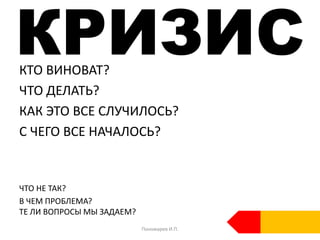 КРИЗИСКТО ВИНОВАТ?
ЧТО ДЕЛАТЬ?
КАК ЭТО ВСЕ СЛУЧИЛОСЬ?
С ЧЕГО ВСЕ НАЧАЛОСЬ?
ЧТО НЕ ТАК?
В ЧЕМ ПРОБЛЕМА?
ТЕ ЛИ ВОПРОСЫ МЫ ЗАДАЕМ?
Пономарев И.П.
 