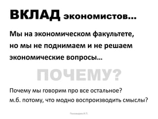 ВКЛАД экономистов…
Мы на экономическом факультете,
но мы не поднимаем и не решаем
экономические вопросы…
ПОЧЕМУ?
Почему мы говорим про все остальное?
м.б. потому, что модно воспроизводить смыслы?
Пономарев И.П.
 