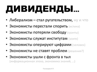 ДИВИДЕНДЫ…
• Либерализм – стал ругательством, ну и что
• Экономисты перестали спорить (истина)
• Экономисты потеряли свободу (гранты)
• Экономисты служат институтам (элите)
• Экономисты оперируют цифрами (человек)
• Экономисты не ставят проблем (решения?)
• Экономисты ушли с фронта в тыл
(информационная эпоха, экономика знаний, …)
Пономарев И.П.
 
