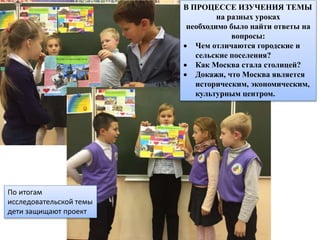 По итогам
исследовательской темы
дети защищают проект
В ПРОЦЕССЕ ИЗУЧЕНИЯ ТЕМЫ
на разных уроках
необходимо было найти ответы на
вопросы:
 Чем отличаются городские и
сельские поселения?
 Как Москва стала столицей?
 Докажи, что Москва является
историческим, экономическим,
культурным центром.
 