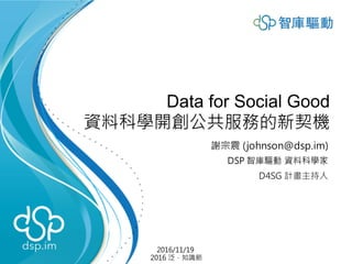 Data for Social Good
資料科學開創公共服務的新契機
謝宗震 (johnson@dsp.im)
DSP 智庫驅動 資料科學家
D4SG 計畫主持人
2016/11/19
2016 泛．知識節
 