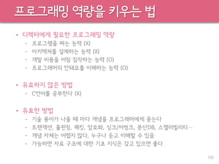 프로그래밍 역량을 키우는 법
• 디렉터에게 필요한 프로그래밍 역량
– 프로그램을 짜는 능력 (X)
– 아키텍쳐를 설계하는 능력 (X)
– 개발 비용을 어림 짐작하는 능력 (O)
– 프로그래머의 안돼요를 이해하는 능력 (O)
• 유효하지 않은 방법
– C언어를 공부한다 (X)
• 유효한 방법
– 기술 용어가 나올 때 마다 개념을 프로그래머에게 묻는다
– 트랜잭션, 홀펀칭, 패킷, 암호화, 싱크/어씽크, 분산DB, 스캘러빌리티…
– 개념 자체는 어렵지 않다. 누구나 듣고 이해할 수 있음
– 가능하면 자료 구조에 대한 기초 지식은 갖고 있으면 좋다
100
 