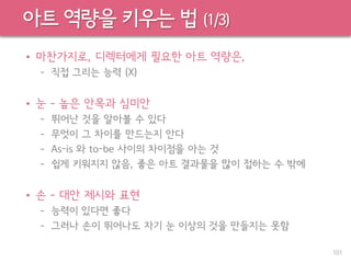 아트 역량을 키우는 법 (1/3)
• 마찬가지로, 디렉터에게 필요한 아트 역량은,
– 직접 그리는 능력 (X)
• 눈 – 높은 안목과 심미안
– 뛰어난 것을 알아볼 수 있다
– 무엇이 그 차이를 만드는지 안다
– As-is 와 to-be 사이의 차이점을 아는 것
– 쉽게 키워지지 않음, 좋은 아트 결과물을 많이 접하는 수 밖에
• 손 – 대안 제시와 표현
– 능력이 있다면 좋다
– 그러나 손이 뛰어나도 자기 눈 이상의 것을 만들지는 못함
101
 