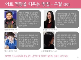 아트 역량을 키우는 방법 – 구걸 (3/3)
대단한 아티스트들의 통찰 있는 조언은 몇 마디만 들어도 배우는 바가 많다
새로운 스타일을 만들겠다
AD가 마음을 먹으면 아트
는 미궁에 빠집니다. 진부한
아트에는 그 이유가 있는거
예요. 진부함에는 ‘상업적으
로 먹히는 것’이라는 뜻도
함께 있어요.
캐릭터의 아름다움이란 실
은 밸런스에서 부터 시작한
다. 아무리 벗겨 놓아도 불
가능한 자세로 서 있는 캐
릭터는 그래서 아름답지 않
아 보이지.
폰트는 개당 2M밖에 되지
않지만, 타이포그래피의 아
트적 활용도는 무척 높아요.
장담컨대 폰트를 도입하시
면 아트가 2M어치 보다 훨
신 아름다워 질겁니다.
아트 디렉팅은 게임 디렉팅
하고 달라요. 방향을 제시
하는 게 아니라 영감을 불
어 넣는 거예요. 그 아티스
트가 최고의 실력을 발휘하
도록 말이죠.
103
김형준 (아이온 AD) 황철웅 (리니지2 AD)
이찬수 (테라 TAD) 손광재 (블레이드2 AD)
 