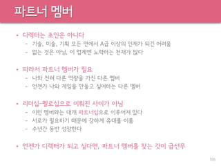 파트너 멤버
• 디렉터는 초인은 아니다
– 기술, 미술, 기획 모든 면에서 A급 이상의 인재가 되긴 어려움
– 없는 것은 아님, 이 업계엔 노력하는 천재가 많다
• 따라서 파트너 멤버가 필요
– 나와 전혀 다른 역량을 가진 다른 멤버
– 언젠가 나와 게임을 만들고 싶어하는 다른 멤버
• 리더십-펠로십으로 이뤄진 사이가 아님
– 이런 멤버와는 대개 파트너십으로 이루어져 있다
– 서로가 필요하기 때문에 강하게 유대를 이룸
– 수년간 동반 성장한다
• 언젠가 디렉터가 되고 싶다면, 파트너 멤버를 찾는 것이 급선무
105
 