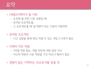 요약
• (개발)디렉터가 될 기회
– 도전해 볼 만한 시장 상황일 때,
– 준비된 프로젝트를,
– 그 프로젝트를 해 낼 역량이 되는 사람이 지원하면
• 준비된 프로젝트
– 사고 실험을 통해 항상 꺼낼 수 있는 게임 2~3개가 필요
• 디렉터 직무 역량
– T자형 역량 필요, 개발 전반에 대한 얕은 지식
– 자신의 역량과 다른 역량을 가진 파트너 멤버가 필요
• 경험이 없는 디렉터는 프로듀서를 찾을 것
107
 
