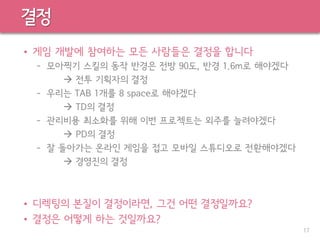 결정
• 게임 개발에 참여하는 모든 사람들은 결정을 합니다
– 모아찍기 스킬의 동작 반경은 전방 90도, 반경 1.6m로 해야겠다
 전투 기획자의 결정
– 우리는 TAB 1개를 8 space로 해야겠다
 TD의 결정
– 관리비용 최소화를 위해 이번 프로젝트는 외주를 늘려야겠다
 PD의 결정
– 잘 돌아가는 온라인 게임을 접고 모바일 스튜디오로 전환해야겠다
 경영진의 결정
• 디렉팅의 본질이 결정이라면, 그건 어떤 결정일까요?
• 결정은 어떻게 하는 것일까요?
17
 