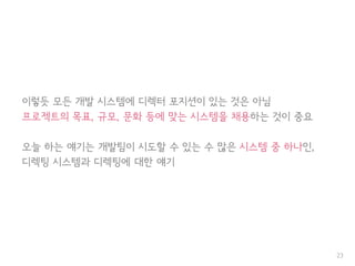 이렇듯 모든 개발 시스템에 디렉터 포지션이 있는 것은 아님
프로젝트의 목표, 규모, 문화 등에 맞는 시스템을 채용하는 것이 중요
오늘 하는 얘기는 개발팀이 시도할 수 있는 수 많은 시스템 중 하나인,
디렉팅 시스템과 디렉팅에 대한 얘기
23
 